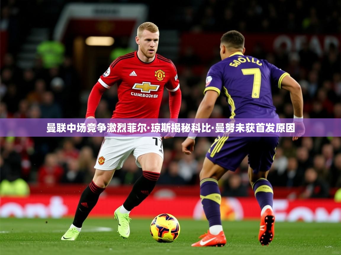 曼联中场竞争激烈菲尔·琼斯揭秘科比·曼努未获首发原因