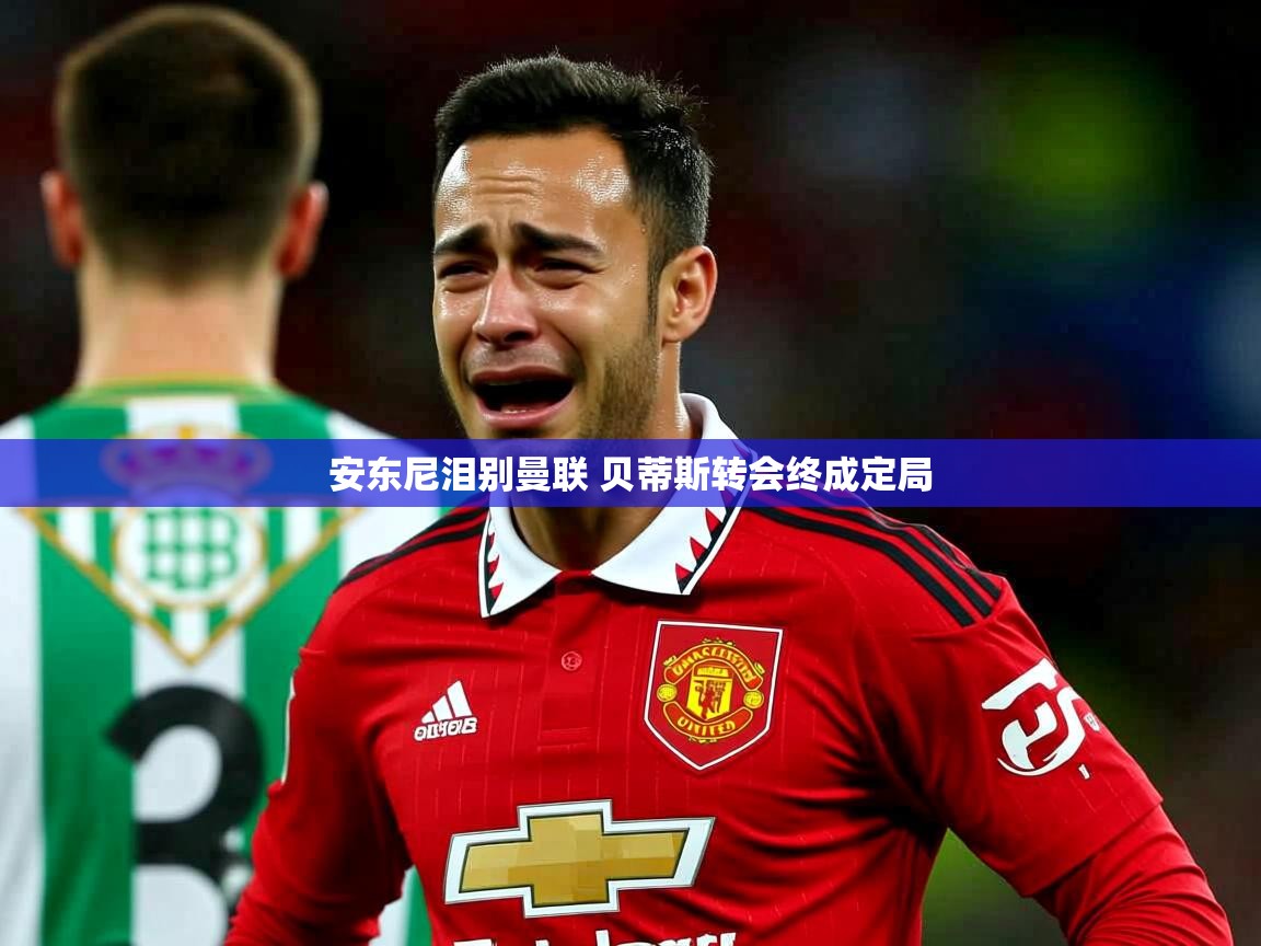 安东尼泪别曼联 贝蒂斯转会终成定局 安东尼泪别曼联 贝蒂斯转会终成定局